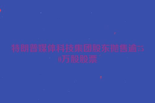 特朗普媒体科技集团股东抛售逾750万股股票