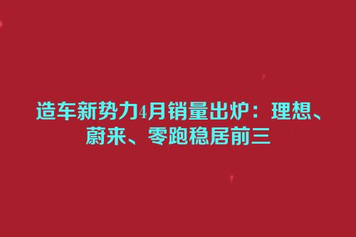 造车新势力4月销量出炉：理想、蔚来、零跑稳居前三