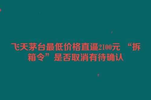 飞天茅台最低价格直逼2100元 “拆箱令”是否取消有待确认