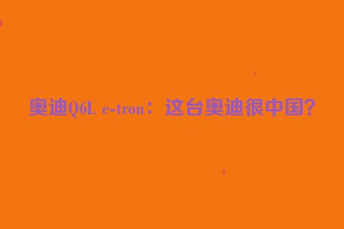 奥迪Q6L e-tron：这台奥迪很中国？