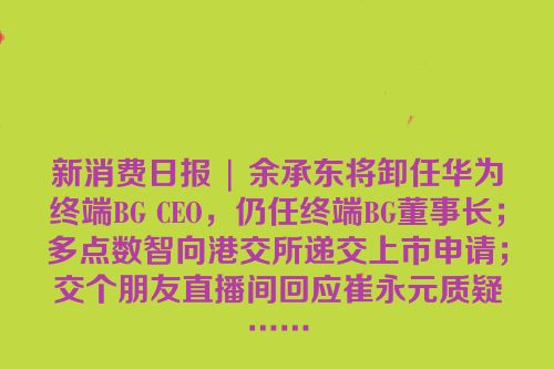 新消费日报 | 余承东将卸任华为终端BG CEO，仍任终端BG董事长；多点数智向港交所递交上市申请；交个朋友直播间回应崔永元质疑……