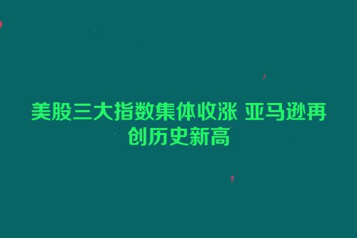 美股三大指数集体收涨 亚马逊再创历史新高