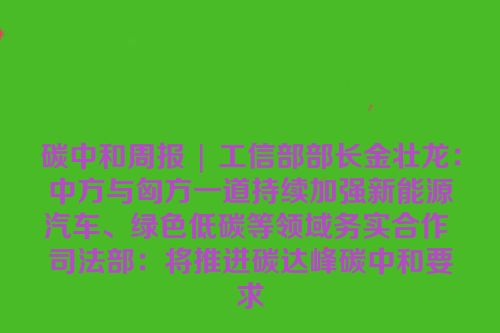 碳中和周报 | 工信部部长金壮龙：中方与匈方一道持续加强新能源汽车、绿色低碳等领域务实合作 司法部：将推进碳达峰碳中和要求