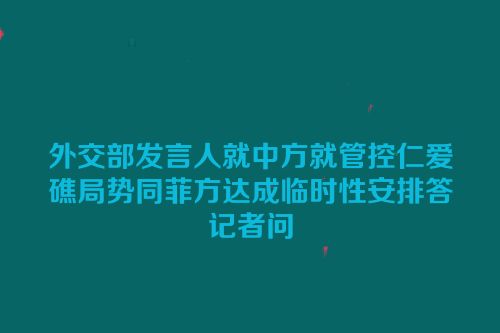 外交部发言人就中方就管控仁爱礁局势同菲方达成临时性安排答记者问