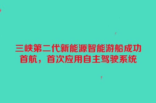 三峡第二代新能源智能游船成功首航，首次应用自主驾驶系统