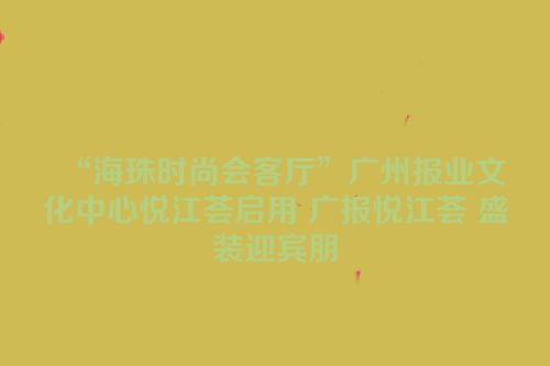 “海珠时尚会客厅”广州报业文化中心悦江荟启用 广报悦江荟 盛装迎宾朋