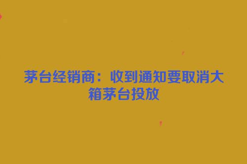 茅台经销商：收到通知要取消大箱茅台投放