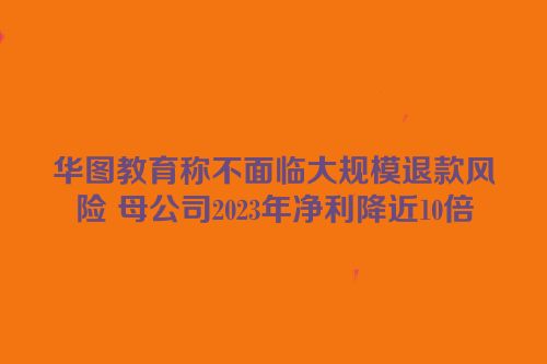 华图教育称不面临大规模退款风险 母公司2023年净利降近10倍