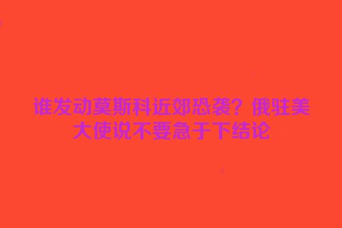 谁发动莫斯科近郊恐袭？俄驻美大使说不要急于下结论
