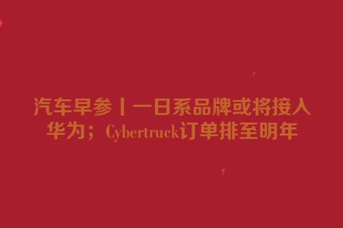 汽车早参丨一日系品牌或将接入华为；Cybertruck订单排至明年