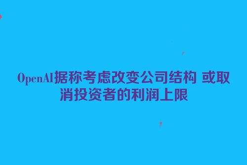 OpenAI据称考虑改变公司结构 或取消投资者的利润上限