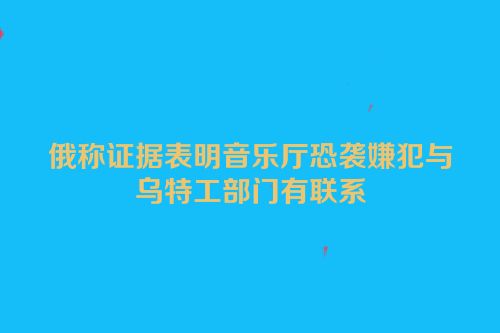 俄称证据表明音乐厅恐袭嫌犯与乌特工部门有联系