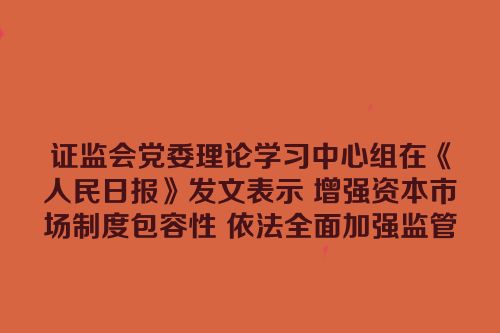 证监会党委理论学习中心组在《人民日报》发文表示 增强资本市场制度包容性 依法全面加强监管