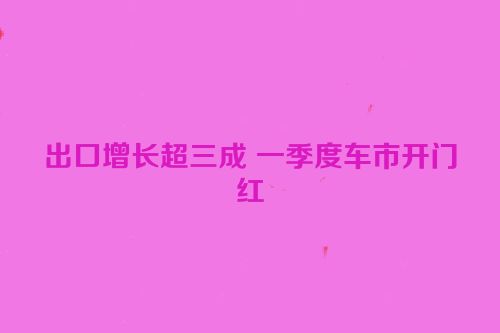 出口增长超三成 一季度车市开门红