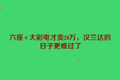 六座+大彩电才卖20万，汉兰达的日子更难过了