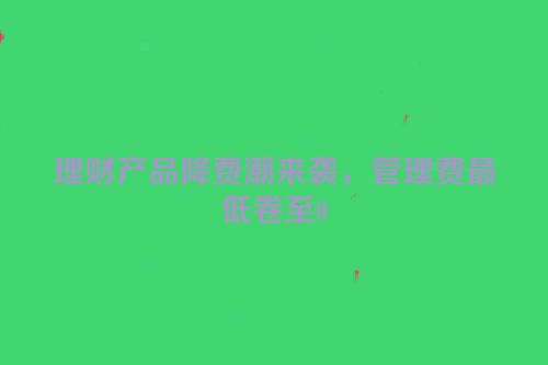 理财产品降费潮来袭，管理费最低卷至0