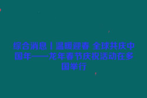 综合消息丨温暖迎春 全球共庆中国年——龙年春节庆祝活动在多国举行