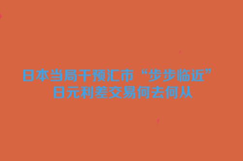 日本当局干预汇市“步步临近” 日元利差交易何去何从