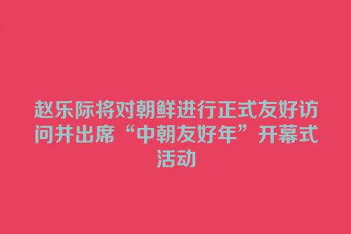 赵乐际将对朝鲜进行正式友好访问并出席“中朝友好年”开幕式活动