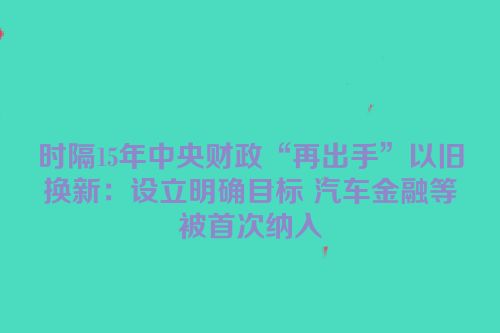 时隔15年中央财政“再出手”以旧换新：设立明确目标 汽车金融等被首次纳入