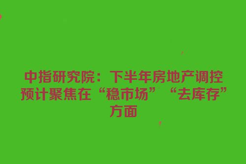 中指研究院：下半年房地产调控预计聚焦在“稳市场”“去库存”方面
