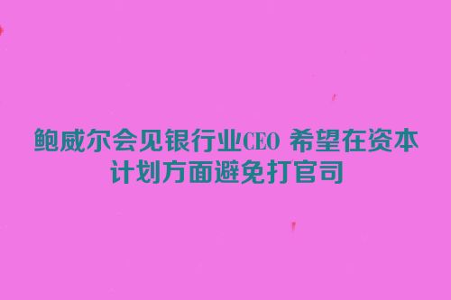 鲍威尔会见银行业CEO 希望在资本计划方面避免打官司