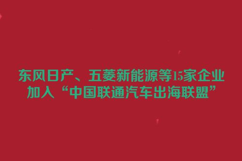 东风日产、五菱新能源等15家企业加入“中国联通汽车出海联盟”