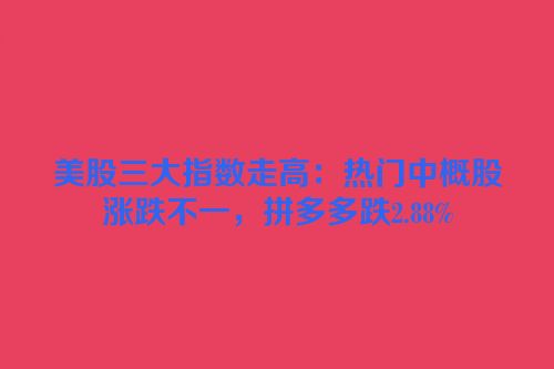 美股三大指数走高：热门中概股涨跌不一，拼多多跌2.88%