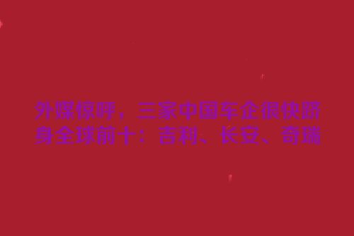 外媒惊呼，三家中国车企很快跻身全球前十：吉利、长安、奇瑞