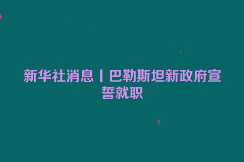 新华社消息丨巴勒斯坦新政府宣誓就职