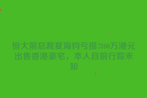 恒大前总裁夏海钧亏损7800万港元出售香港豪宅，本人目前行踪未知