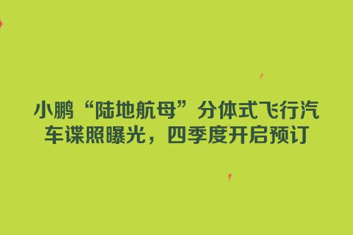小鹏“陆地航母”分体式飞行汽车谍照曝光，四季度开启预订
