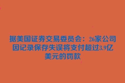 据美国证券交易委员会：26家公司因记录保存失误将支付超过3.9亿美元的罚款