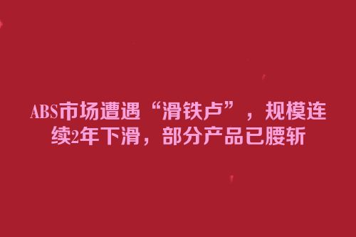 ABS市场遭遇“滑铁卢”，规模连续2年下滑，部分产品已腰斩