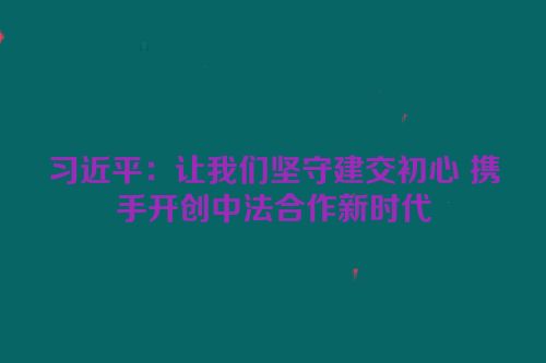 习近平：让我们坚守建交初心 携手开创中法合作新时代