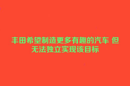 丰田希望制造更多有趣的汽车 但无法独立实现该目标