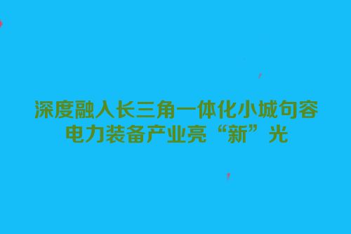 深度融入长三角一体化小城句容电力装备产业亮“新”光