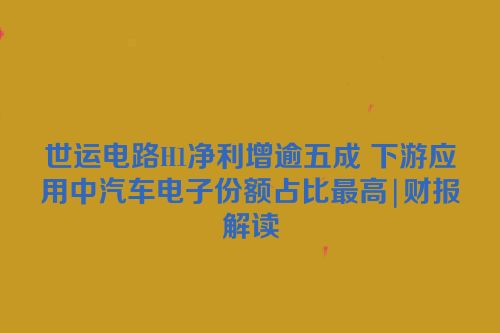 世运电路H1净利增逾五成 下游应用中汽车电子份额占比最高|财报解读