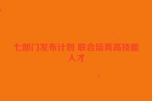 七部门发布计划 联合培育高技能人才