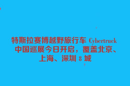 特斯拉赛博越野旅行车 Cybertruck 中国巡展今日开启，覆盖北京、上海、深圳 8 城