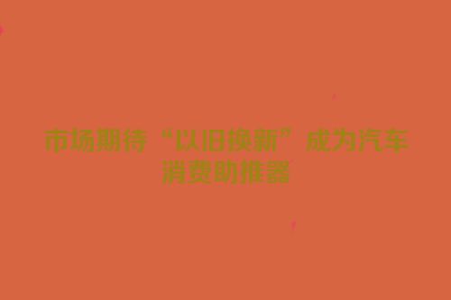 市场期待“以旧换新”成为汽车消费助推器