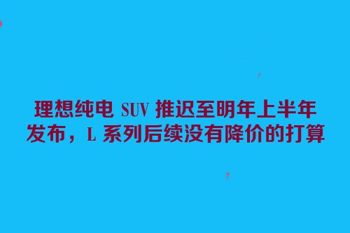 理想纯电 SUV 推迟至明年上半年发布，L 系列后续没有降价的打算