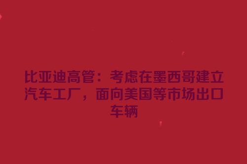 比亚迪高管：考虑在墨西哥建立汽车工厂，面向美国等市场出口车辆