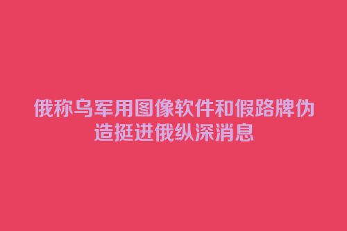 俄称乌军用图像软件和假路牌伪造挺进俄纵深消息