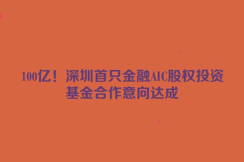 100亿！深圳首只金融AIC股权投资基金合作意向达成