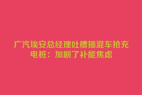 广汽埃安总经理吐槽插混车抢充电桩：加剧了补能焦虑