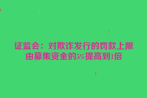 证监会：对欺诈发行的罚款上限由募集资金的5%提高到1倍