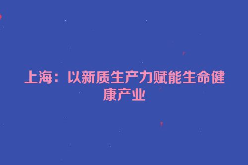 上海：以新质生产力赋能生命健康产业