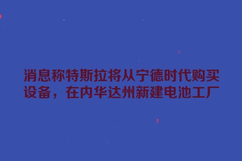 消息称特斯拉将从宁德时代购买设备，在内华达州新建电池工厂