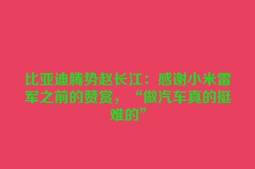 比亚迪腾势赵长江：感谢小米雷军之前的赞赏，“做汽车真的挺难的”